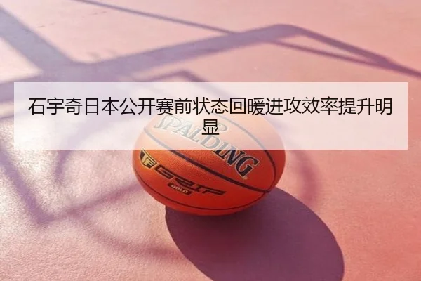 石宇奇日本公开赛前状态回暖进攻效率提升明显