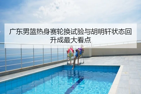 广东男篮热身赛轮换试验与胡明轩状态回升成最大看点