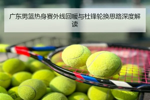 广东男篮热身赛外线回暖与杜锋轮换思路深度解读
